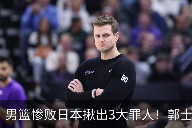 男篮惨败日本揪出3大罪人！郭士强刚愎自用：高诗岩赵继伟拖后腿