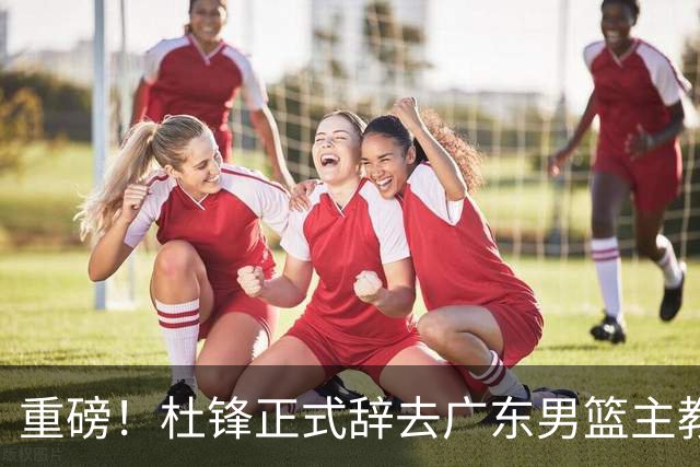重磅！杜锋正式辞去广东男篮主教练职务，外教接任成为热点话题