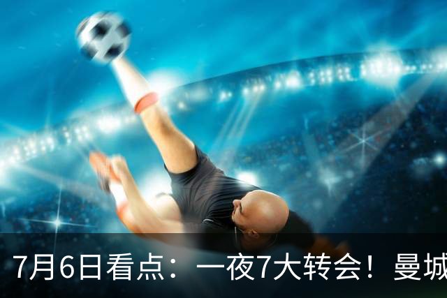 7月6日看点：一夜7大转会！曼城1.16亿创纪录，渣叔接手德国队，英超意甲西甲大洗牌